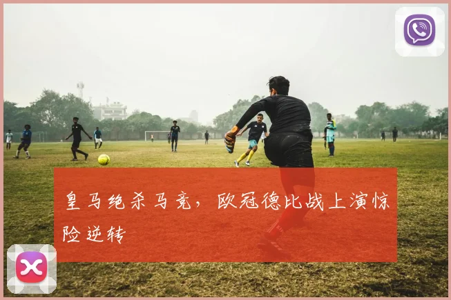 皇马绝杀马竞，欧冠德比战上演惊险逆转