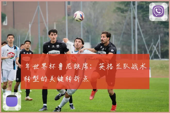 年世界杯鲁尼缺席：英格兰队战术转型的关键转折点