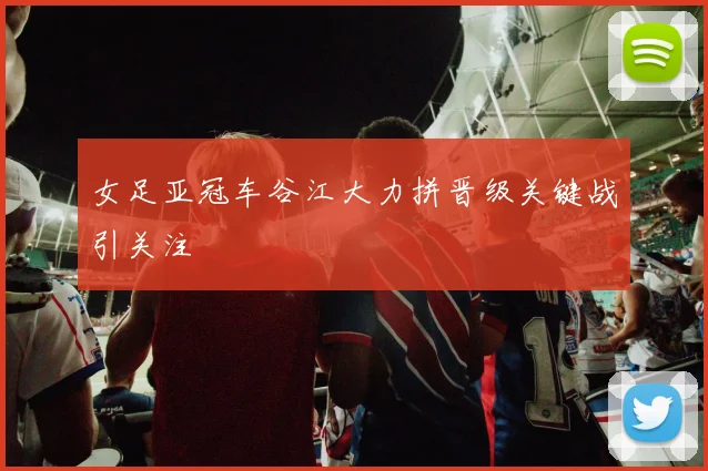 女足亚冠车谷江大力拼晋级关键战引关注