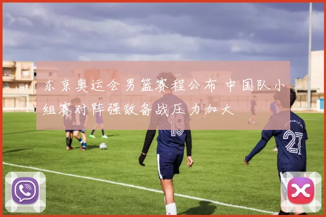 东京奥运会男篮赛程公布 中国队小组赛对阵强敌备战压力加大