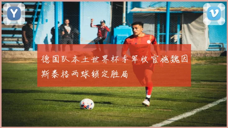 德国队本土世界杯季军收官施魏因斯泰格两球锁定胜局