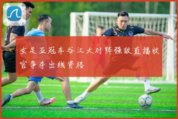 女足亚冠车谷江大对阵强敌直播收官争夺出线资格