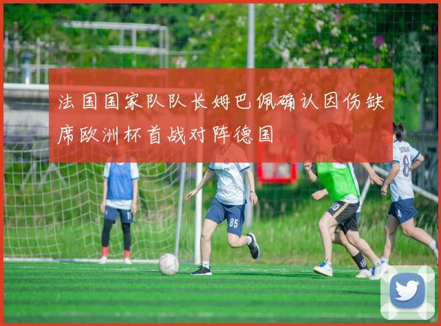 法国国家队队长姆巴佩确认因伤缺席欧洲杯首战对阵德国