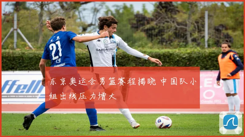 东京奥运会男篮赛程揭晓 中国队小组出线压力增大