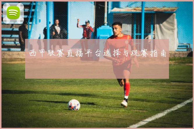 西甲联赛直播平台选择与观赛指南