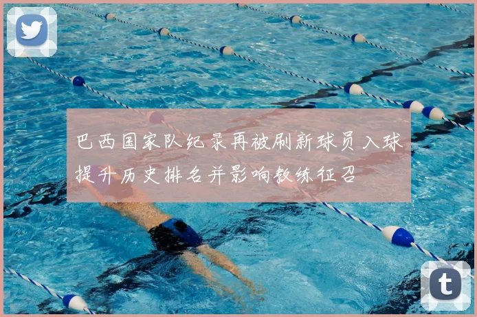 巴西国家队纪录再被刷新球员入球提升历史排名并影响教练征召