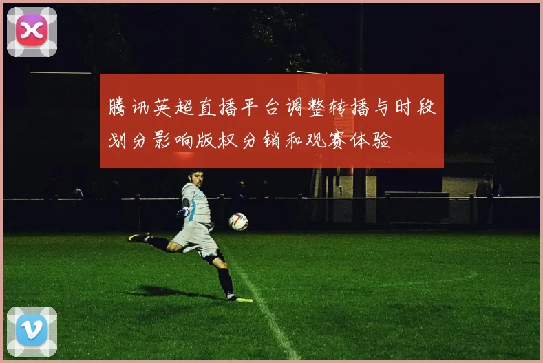 腾讯英超直播平台调整转播与时段划分影响版权分销和观赛体验