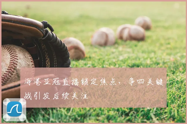 海港亚冠直播锁定焦点，争四关键战引发后续关注