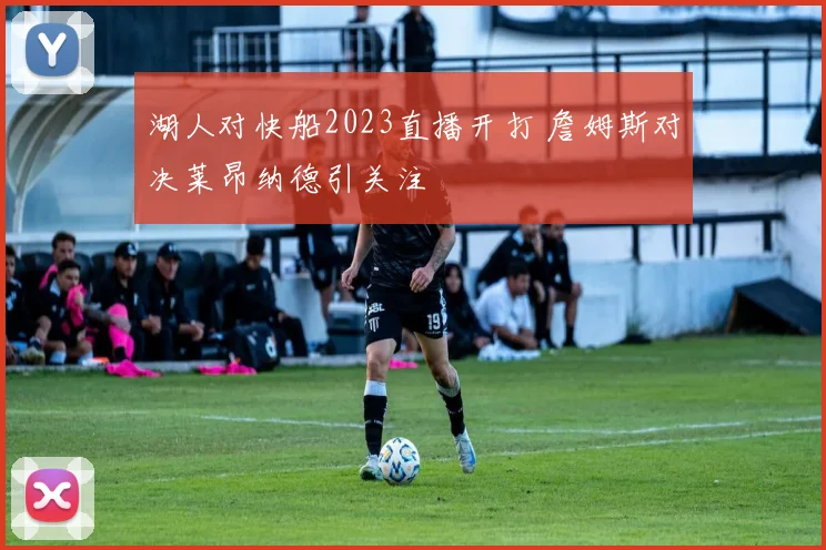 湖人对快船2023直播开打 詹姆斯对决莱昂纳德引关注