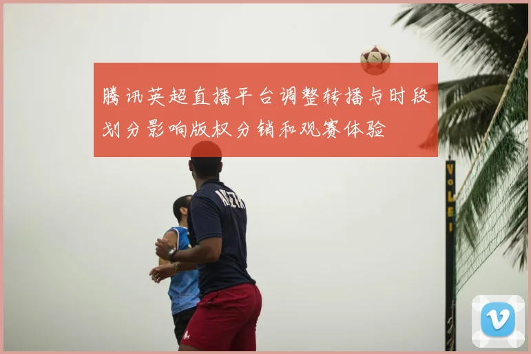 腾讯英超直播平台调整转播与时段划分影响版权分销和观赛体验