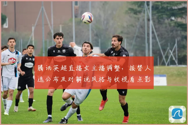 腾讯英超直播女主播调整，接替人选公布及对解说风格与收视看点影响