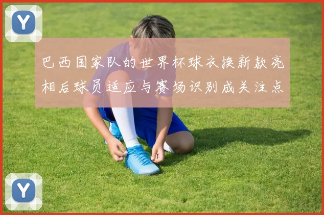 巴西国家队的世界杯球衣换新款亮相后球员适应与赛场识别成关注点