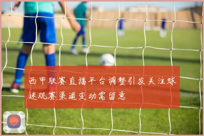 西甲联赛直播平台调整引发关注球迷观赛渠道变动需留意