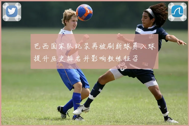 巴西国家队纪录再被刷新球员入球提升历史排名并影响教练征召