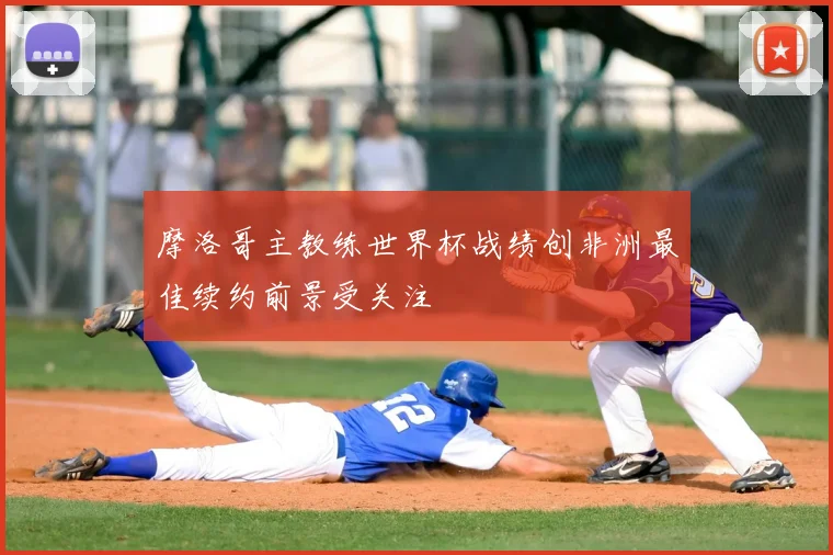 摩洛哥主教练世界杯战绩创非洲最佳续约前景受关注