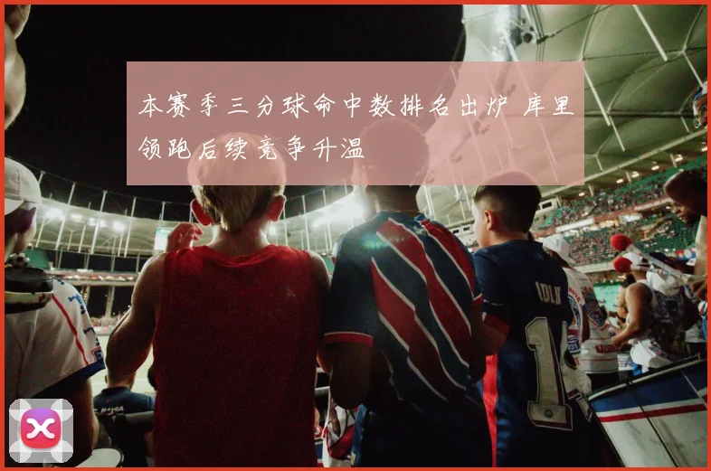 本赛季三分球命中数排名出炉 库里领跑后续竞争升温