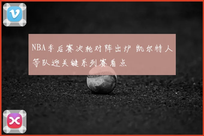 NBA季后赛次轮对阵出炉 凯尔特人等队迎关键系列赛看点