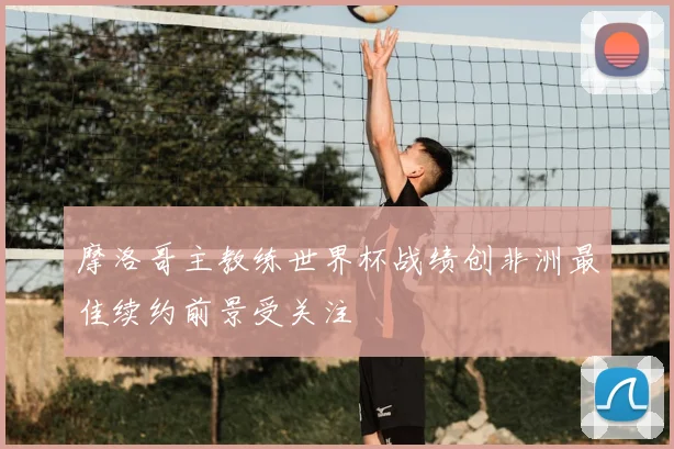 摩洛哥主教练世界杯战绩创非洲最佳续约前景受关注