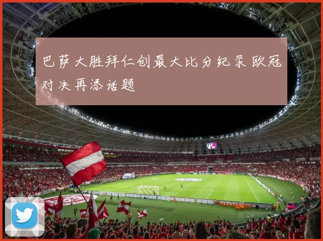 巴萨大胜拜仁创最大比分纪录 欧冠对决再添话题