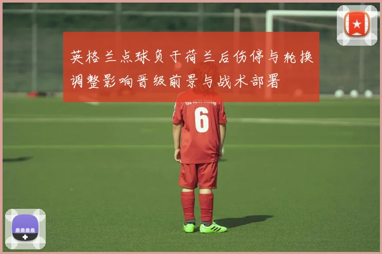 英格兰点球负于荷兰后伤停与轮换调整影响晋级前景与战术部署