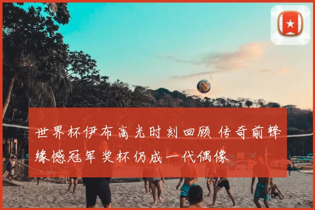 世界杯伊布高光时刻回顾 传奇前锋缘憾冠军奖杯仍成一代偶像