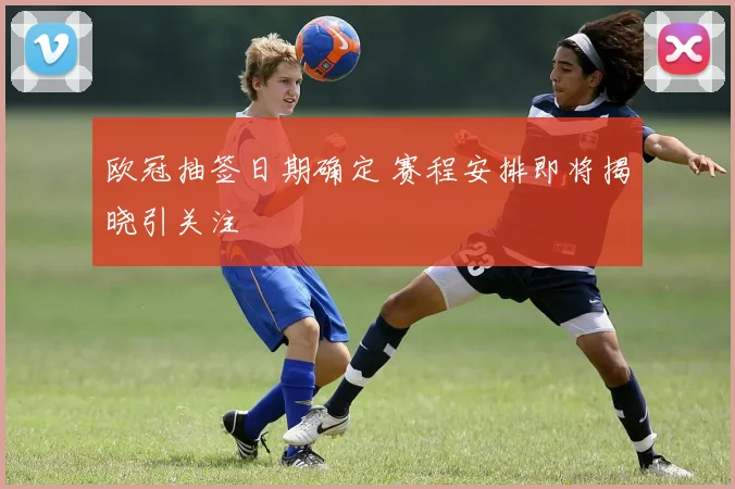 欧冠抽签日期确定 赛程安排即将揭晓引关注