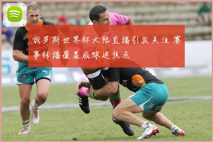 俄罗斯世界杯大陆直播引发关注 赛事转播覆盖成球迷焦点