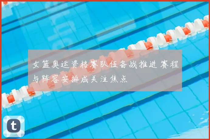 女篮奥运资格赛队伍备战推进 赛程与阵容安排成关注焦点