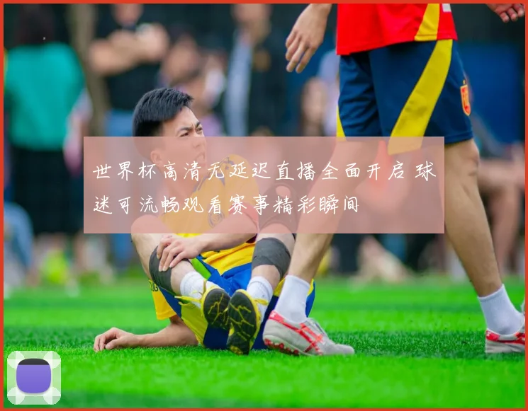 世界杯高清无延迟直播全面开启 球迷可流畅观看赛事精彩瞬间