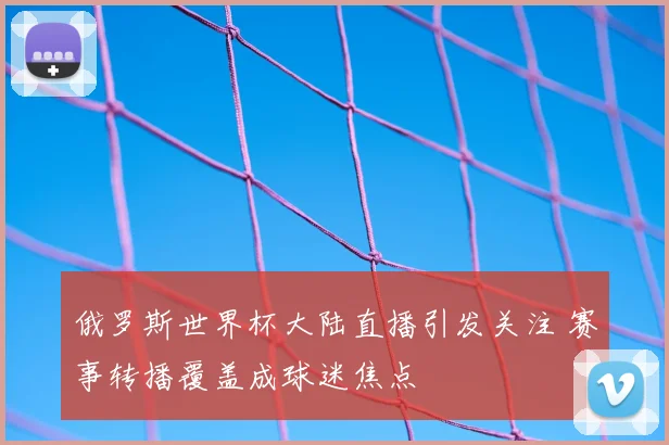 俄罗斯世界杯大陆直播引发关注 赛事转播覆盖成球迷焦点