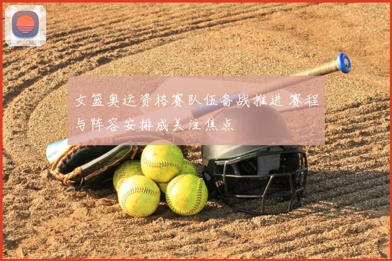 女篮奥运资格赛队伍备战推进 赛程与阵容安排成关注焦点